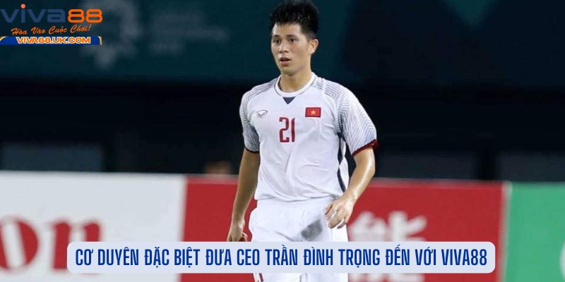 Cơ Duyên Đặc Biệt Đưa CEO Trần Đình Trọng Đến Với Viva88